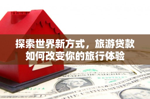 星子探索世界新方式，旅游贷款如何改变你的旅行体验